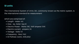 06
SI units
The International System of Units (SI), commonly known as the metric system, is
the international standard for measurement
Length - meter (m)
Area - sq. meter (sq.m)
Electric Power - Watts (W), Volt-ampere (VA)
Electric current - ampere (A)
Voltage - Volts (V)
Frequency - Herz (Hz)
SI Prefixes (centi, milli,kilo)
which are comprised of:
 