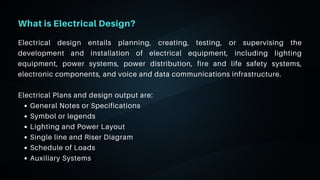 06
What is Electrical Design?
General Notes or Specifications
Symbol or legends
Lighting and Power Layout
Single line and Riser Diagram
Schedule of Loads
Auxiliary Systems
Electrical design entails planning, creating, testing, or supervising the
development and installation of electrical equipment, including lighting
equipment, power systems, power distribution, fire and life safety systems,
electronic components, and voice and data communications infrastructure.
Electrical Plans and design output are:
 