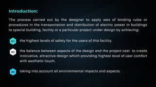 06
Introduction:
the highest levels of safety for the users of this facility.
the balance between aspects of the design and the project cost to create
innovative, attractive design which providing highest level of user comfort
with aesthetic touch.
taking into account all environmental impacts and aspects.
01
02
03
The process carried out by the designer to apply sets of binding rules or
procedures in the transportation and distribution of electric power in buildings
to special building, facility or a particular project under design by achieving:
 