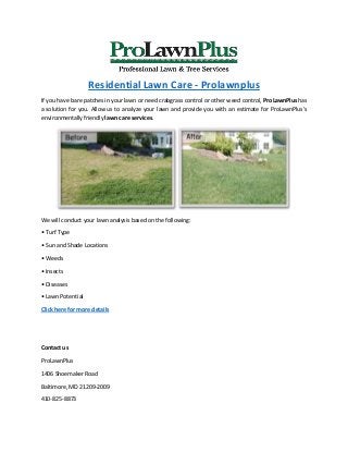 Residential Lawn Care - Prolawnplus
If you have bare patches in your lawn or need crabgrass control or other weed control, ProLawnPlus has
a solution for you. Allow us to analyze your lawn and provide you with an estimate for ProLawnPlus’s
environmentally friendly lawn care services.
We will conduct your lawn analysis based on the following:
• Turf Type
• Sun and Shade Locations
• Weeds
• Insects
• Diseases
• Lawn Potential
Click here for more details
Contact us
ProLawnPlus
1406 Shoemaker Road
Baltimore, MD 21209-2009
410-825-8873
 