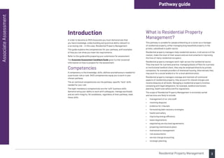 3
Associate
Assessment Pathway guide
Residential Property Management
Introduction
In order to become an RICS Associate you must demonstrate that
you have knowledge, understanding and practical ability relevant to
a surveying role – in this case, Residential Property Management.
This guide explains the competencies for your pathway, with examples
of how you can show you meet the requirements.
Refer to this guide while preparing your submission for assessment.
The Associate Assessment Candidate Guide gives further essential
information on how to prepare for the assessment.
Competencies
A competency is the knowledge, skills, abilities and behaviours needed for
a particular role or task. RICS competencies equip you to work in your
chosen pathway.
The six technical competencies are the pathway-specific ‘hard’ skills
needed for your role.
The eight mandatory competencies are the ‘soft’ business skills
demonstrating your ability to work with colleagues, manage workloads
and act with integrity. All candidates, regardless of their pathway, need
these skills.
What is Residential Property
Management?
This pathway is suitable for people embarking on a career as a manager
of residential property, either managing long leasehold property in the
private, subsidised or public sector.
Residential property managers help residential owners, in all sectors of the
market, make the most of their assets and are instrumental in improving
the lives of many residential occupiers.
Residential property managers work right across the residential sector.
They may work for a private practice, managing blocks of flats for a private
or institutional landlord client, they may be employed directly by private
companies, for example providers of sheltered housing. Alternatively they
may work for a social landlord or for a local administration.
Residential property managers manage and maintain all communal
aspects of residential property, they account for shared charges and
resolve disputes at all levels. Managing a residential property involves
complying with legal obligations, for example, landlord and tenant,
planning, health and safety and fire regulations.
The scope of Residential Property Management is extremely varied
and services are likely to include:
• management of on-site staff
• resolving disputes
• evidence for tribunals
• formulating debt recovery strategies
• health and safety
• improving energy efficiency
• lease negotiations
• negotiating service level agreements
• preparing maintenance plans
• maintenance management
• risk assessments
• service charge accounting
• strategic planning.
 