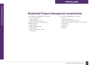 4
Associate
Assessment Pathway guide
Residential Property Management
You must achieve the following four technical competencies:
• maintenance management
• property management
• property management accounting
• relationship management and dispute handling.
Plus two of the following:
• applied sustainability
• housing management and policy
• landlord and tenant
• property records/information systems
• risk management.
You must complete all eight mandatory competencies:
• client care
• communication and negotiation
• conduct rules, ethics and professional practice
• conflict avoidance, management and dispute resolution procedures
• data management
• health and safety
• sustainability
• teamworking.
Residential Property Management competencies
 