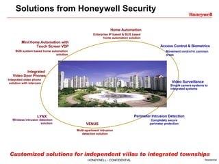 Solutions from Honeywell Security Customized solutions for independent villas to integrated townships Access Control & Biometrics Movement control in common areas Perimeter Intrusion Detection Completely secure perimeter protection Video Surveillance Simple camera systems to integrated systems Home Automation Enterprise IP based & BUS based home automation solution Integrated  Video Door Phones Integrated video phone solution with intercom LYNX Wireless intrusion detection solution VENUS Multi-apartment intrusion detection solution Mini Home Automation with Touch Screen VDP BUS system based home automation solution 