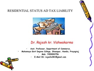 RESIDENTIAL STATUS AD TAX LIABILITY
Dr. Rajesh kr. Vishwakarma
• Asst. Professor, Department of Commerce,
• Mahamaya Govt Degree College, Dhanupur, Handia, Prayagraj
• Mob. 7459992756
• E-Mail ID: rajeshv081@gmail.com
 