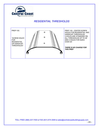 RESIDENTIAL THRESHOLDS


PREP-105                                                   PREP 105 - CENTER SCREW
                                                           HOLES FOR RESIDENTIAL AND
                                                           HANDICAP THRESHOLDS.
                                                           3 HOLES ARE STANDARD ON
“SCREW HOLES                                               ALL THRESHOLDS UP TO 48”
FOR                                                        AND 4 HOLES FOR SIZES
RESIDENTIAL                                                OVER 48”.
OR HANDICAP
THRESHOLDS”
                                                           THERE IS NO CHARGE FOR
                                                           THIS PREP




   TOLL FREE (888) 237-7455   FAX (831) 674-3949   sales@centralcoastbuildingsupply.com
                                                                                     - 23 -
 