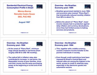 Residential Electrical Energy                  Overview - the Brazilian
Consumption Profile in Brazil                  Economy post -1994
            Mônica Barros                       Brazilian government started in June 1994,
                                                and economic plan (named “Plano Real”)
        Reinaldo Castro Souza
                                                that dramatically reduced monthly inflation
            DEE, PUC-RIO                        from 80% to about 1%.


              August 1997                       Before the advent of “Plano Real”, lower
                                                income classes had no protection against
                                                daily inflation and currency devaluations,
                                                since they had limited access to baking
                                                services and products.
                info@mbarros.com           1                   info@mbarros.com              2




Overview - the Brazilian                       Overview - the Brazilian
Economy post -1994                             Economy post -1994
 At the onset of “Plano Real”, minimum          This, together with a stable currency,
 wage almost doubled in real terms (from        caused a massive income transfer to the
 roughly US$ 60 to US$ 100 monthly).            poorest individuals in society.

 The radical fall in inflation rates also       Even though credit restrictions have been
 contributed to increase, in real terms, the    imposed by Brazil’s Central Bank and
 disposable income of poor families, since      interest rates are among the highest in the
 now their money has the same purchasing        world, access to credit is relatively easy,
 power at the beginning or at the end of the    especially in the electronic goods and
 month.                                         automotive sectors.
                info@mbarros.com           3                   info@mbarros.com              4
 