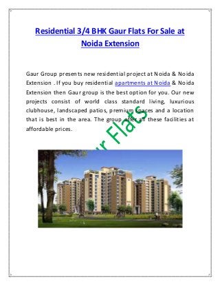 Residential 3/4 BHK Gaur Flats For Sale at
Noida Extension
Gaur Group presents new residential project at Noida & Noida
Extension . If you buy residential apartments at Noida & Noida
Extension then Gaur group is the best option for you. Our new
projects consist of world class standard living, luxurious
clubhouse, landscaped patios, premium spaces and a location
that is best in the area. The group offer all these facilities at
affordable prices.
 