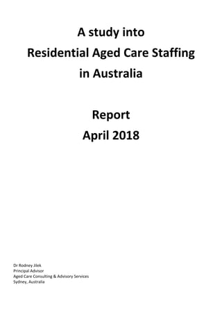 A study into
Residential Aged Care Staffing
in Australia
Report
April 2018
Dr Rodney Jilek
Principal Advisor
Aged Care Consulting & Advisory Services
Sydney, Australia
 