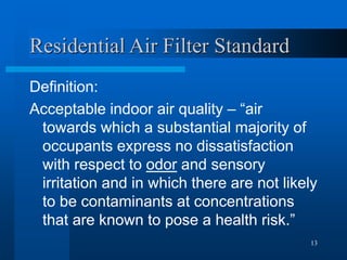 13
Residential Air Filter Standard
Definition:
Acceptable indoor air quality – “air
towards which a substantial majority of
occupants express no dissatisfaction
with respect to odor and sensory
irritation and in which there are not likely
to be contaminants at concentrations
that are known to pose a health risk.”
 