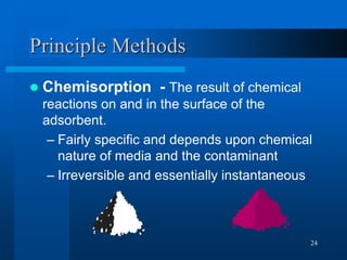 24
Principle Methods
 Chemisorption - The result of chemical
reactions on and in the surface of the
adsorbent.
– Fairly specific and depends upon chemical
nature of media and the contaminant
– Irreversible and essentially instantaneous
 