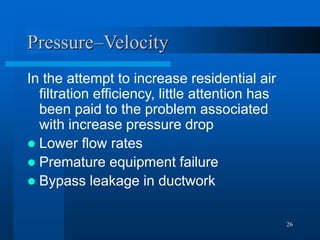 26
Pressure–Velocity
In the attempt to increase residential air
filtration efficiency, little attention has
been paid to the problem associated
with increase pressure drop
 Lower flow rates
 Premature equipment failure
 Bypass leakage in ductwork
 