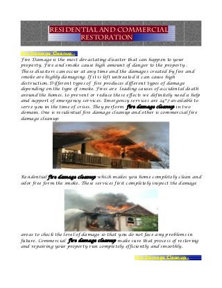 Residential and Commercial
                   Restoration

Fire Damage Cleanup:-
Fire Damage is the most devastating disaster that can happen to your
property. Fire and smoke cause high amount of danger to the property .
These disasters can occur at any time and the damages created by fire and
smoke are highly damaging. If it is left untreated it can cause high
destruction. Different types of fire produces different types of damage
depending on the type of smoke. Fires are leading causes of accidental death
around the homes. to prevent or reduce these effects we definitely need a help
and support of emergency services. Emergency services are 24*7 available to
serve you in the time of crises. They perform fire damage cleanup in two
domain. One is residential fire damage cleanup and other is commercial fire
damage cleanup.




Residential fire damage cleanup which makes you home completely clean and
odor free form the smoke. These services first completely inspect the damage




areas to check the level of damage so that you do not face any problems in
future. Commercial fire damage cleanup make sure that process of restoring
and repairing your property run completely efficiently and smoothly.

                                                 Fire Damage Cleanup:-
 