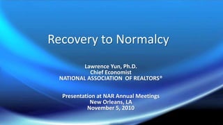 Recovery to Normalcy
Lawrence Yun, Ph.D.
Chief Economist
NATIONAL ASSOCIATION OF REALTORS®
Presentation at NAR Annual Meetings
New Orleans, LA
November 5, 2010
 