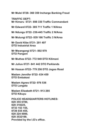 Mr Mulei 0728- 360 359 Incharge Banking Fraud
TRAFFIC DEPT:
Mr Kimaru 0721- 898 330 Traffic Commandant
Mr Edward 0722- 385 711 Traffic 1 N/Area
Mr Ndungu 0722- 236-445 Traffic 2 N/Area
Mr Mutungi 0722- 839 166 Traffic 3 N/Area
Mr David Kibe 0721- 201 497
DTO Industrial Area
Mr Mwangangi 0721- 892 979
DTO Pangani
Mr Muthee 0722- 772 949 DTO Kilimani
Mr Julius 0727- 841 442 DTO Parklands
Mr Hassan 0722- 779 256 DTO Jogoo Road
Madam Jennifer 0722- 634 459
DTO Embakasi
Madam Agnes 0722- 976 536
DTO Langata
Madam Elizabeth 0721- 913 285
DTO Kikuyu
POLICE HEADQUARTERS HOTLINES:
020 355 6780,
020 310225,
0733 153 155,
0726 035 455,
020 224 0000,
020 3532198.
Provided by the I.G's office.
 