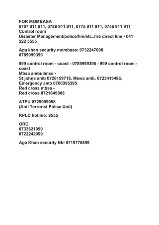 FOR MOMBASA
0707 911 911, 0788 911 911, 0775 911 911, 0756 911 911
Control room
Disaster Management/police/fire/etc..fire direct line - 041
222 5555
Aga khan security mombasa: 0732247000
0789999396
999 control room - coast - 0789999396 - 999 control room -
coast
Mbsa ambulance -
St johns amb 0726159716. Mewa amb. 0723419496.
Emergency amb 0700395395
Red cross mbsa -
Red cross 0721849088
ATPU 0729999998
(Anti Terrorist Police Unit)
KPLC hotline: 9555
ORC
0733621999
0722242999
Aga Khan security Nbi 0719778899
 