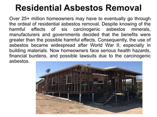 Residential Asbestos Removal
Over 25+ million homeowners may have to eventually go through
the ordeal of residential asbestos removal. Despite knowing of the
harmful effects of six carcinogenic asbestos minerals,
manufacturers and governments decided that the benefits were
greater than the possible harmful effects. Consequently, the use of
asbestos became widespread after World War II, especially in
building materials. Now homeowners face serious health hazards,
financial burdens, and possible lawsuits due to the carcinogenic
asbestos.
 