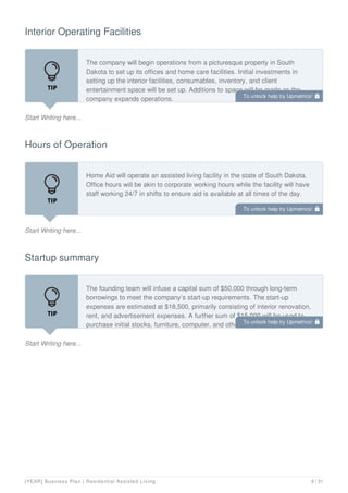 Interior Operating Facilities
Start Writing here...
The company will begin operations from a picturesque property in South
Dakota to set up its offices and home care facilities. Initial investments in
setting up the interior facilities, consumables, inventory, and client
entertainment space will be set up. Additions to space will be made as the
company expands operations.
Hours of Operation
Start Writing here...
Home Aid will operate an assisted living facility in the state of South Dakota.
Office hours will be akin to corporate working hours while the facility will have
staff working 24/7 in shifts to ensure aid is available at all times of the day.
Startup summary
Start Writing here...
The founding team will infuse a capital sum of $50,000 through long-term
borrowings to meet the company’s start-up requirements. The start-up
expenses are estimated at $18,500, primarily consisting of interior renovation,
rent, and advertisement expenses. A further sum of $15,000 will be used to
purchase initial stocks, furniture, computer, and other salon equipment. Sales
To unlock help try Upmetrics! 
To unlock help try Upmetrics! 
To unlock help try Upmetrics! 
[YEAR] Business Plan | Residential Assisted Living 9 / 31
 