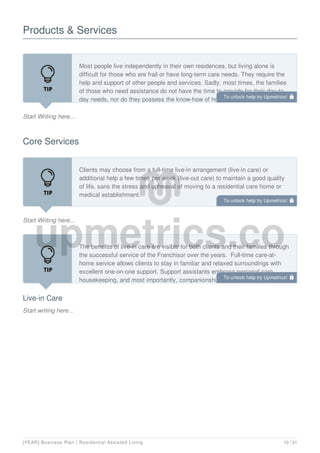 Products & Services
Start Writing here...
Most people live independently in their own residences, but living alone is
difficult for those who are frail or have long-term care needs. They require the
help and support of other people and services. Sadly, most times, the families
of those who need assistance do not have the time to provide for their day-to-
day needs, nor do they possess the know-how of how to tackle specific
Core Services
Start Writing here...
Clients may choose from a full-time live-in arrangement (live-in care) or
additional help a few times per week (live-out care) to maintain a good quality
of life, sans the stress and upheaval of moving to a residential care home or
medical establishment.
Live-in Care
Start writing here...
The benefits of live-in care are visible for both clients and their families through
the successful service of the Franchisor over the years. Full-time care-at-
home service allows clients to stay in familiar and relaxed surroundings with
excellent one-on-one support. Support assistants embrace personal care,
housekeeping, and most importantly, companionship. They will live in the
To unlock help try Upmetrics! 
To unlock help try Upmetrics! 
To unlock help try Upmetrics! 
[YEAR] Business Plan | Residential Assisted Living 10 / 31
 