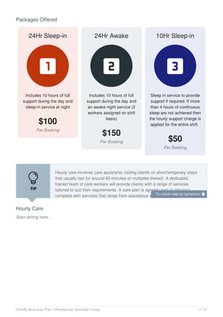 Packages Offered
24Hr Sleep-in
Includes 10 hours of full
support during the day and
sleep-in service at night
$100

24Hr Awake
Includes 10 hours of full
support during the day and
an awake night service (2
workers assigned on shift
basis)
$150

10Hr Sleep-in
Sleep in service to provide
support if required. If more
than 4 hours of continuous
sleep are not achieved then
the hourly support charge is
applied for the entire shift.
$50

Hourly Care
Start writing here...
Hourly care involves care assistants visiting clients on short/temporary stays
that usually last for around 60-minutes or multiples thereof. A dedicated,
trained team of care workers will provide clients with a range of services
tailored to suit their requirements. A care plan is agreed upon in advance,
complete with services that range from assistance with carrying out simple
To unlock help try Upmetrics! 
[YEAR] Business Plan | Residential Assisted Living 11 / 31
 