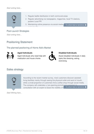 Start writing here...
Post-Launch Strategies
Start writing here...
1. Regular leaflet distribution in both communal areas
2. Regular advertising via newspapers, magazines, local TV stations,
posters Local PR
3. Maintaining online presence via social media, company website, blog,
and LinkedIn
Positioning Statement
The planned positioning of Home Aid's Market
Aged Individuals
Aged individuals who need help with
medication and house chores
Disabled Individuals
Assist disabled individuals in daily
tasks like dressing, eating,
exercising.
Sales strategy
Start Writing here...
According to the recent market survey, most customers discover assisted
living facilities mainly through seeing the physical outlet and word of mouth,
while a small proportion of customers find a coffee shop through social media.
The company will undertake a ‘pre-opening promotional campaign’ in
consultation with an expert to boost the visibility of the new store. Some ideas
To unlock help try Upmetrics! 
To unlock help try Upmetrics! 
[YEAR] Business Plan | Residential Assisted Living 18 / 31
 