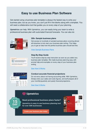 Easy to use Business Plan Software
Get started using a business plan template is always the fastest way to write your
business plan, but as you know, you can't just fill in the blanks along with a template. You
will need a collaborative tool that guides you on every step of your planning.
Upmetrics can help. With Upmetrics, you can easily bring your team to write a
professional business plan with automated financial forecasts. You can also do:
200+ Sample business plans
Get access to hundreds of sample business plans covering almost
all industries to kick start your business plan writing. This helps
you to get an idea how the perfect business plan should look like.
View Sample Business Plans
Step-By-Step Guide
You'll receive step-by-step instruction as soon as you select any
business plan template. We made business planning easy with
prompt help and examples on every step of your business plan
writing.
See How It Works
Conduct accurate financial projections
Do not worry about not having accounting skills. With Upmetrics,
Simply enter your sales and costs figures, and we'll prepare all of
your monthly/quarterly and yearly financial projections.
See How It Works
[YEAR] Business Plan | Residential Assisted Living 3 / 31
 