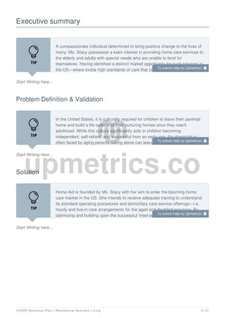 Executive summary
Start Writing here...
A compassionate individual determined to bring positive change to the lives of
many; Ms. Stacy possesses a keen interest in providing home care services to
the elderly and adults with special needs who are unable to fend for
themselves. Having identified a distinct market opportunity for such services in
the US—where exists high standards of care that complement her principles
Problem Definition & Validation
Start Writing here...
In the United States, it is culturally required for children to leave their parental
home and build a life outside of their nurturing homes once they reach
adulthood. While this culture significantly aids in children becoming
independent, self-reliant, and successful from an early age, the downside is
often faced by aging parents. Living alone can leave aging individuals facing
Solution
Start Writing here...
Home Aid is founded by Ms. Stacy with her aim to enter the booming home
care market in the US. She intends to receive adequate training to understand
its standard operating procedures and domiciliary care service offerings—i.e.
hourly and live-in care arrangements for the aged and disabled populace. By
optimizing and building upon the successful ‘tried-and-tested formula of the
To unlock help try Upmetrics! 
To unlock help try Upmetrics! 
To unlock help try Upmetrics! 
[YEAR] Business Plan | Residential Assisted Living 4 / 31
 