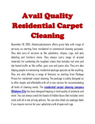 Avail Quality
Residential Carpet
Cleaning
December 18, 2015- Abelcarpetcleaners offers great help with range of
services as starting from residential to commercial cleaning purposes.
They take care of services as like upholstery, drapes, rugs, and auto
detailing and furniture items. They always carry range of arsenal
materials for combating the toughest stains that includes red wine and
dye based stuffs as like coffee, gum, wax and juices also. They are also
helping people in maintaining residential package specials as like anything.
They are also offering a range of features as starting from Package
Prices for residential carpet cleaning. The package is solely designed as
to offer simple and affordable with all-in one service for accommodating
all kinds of cleaning needs. The residential carpet cleaning company
Oklahoma City has been designed keeping in mind quality of products and
more. You can always avoid the hassle of hidden faces that includes extra
visits with all in one pricing policies. You can also check out package deals
if you require service for your upholstery with drapes and rugs.
 