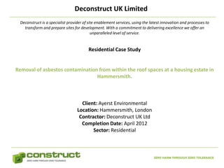 Deconstruct UK Limited
  Deconstruct is a specialist provider of site enablement services, using the latest innovation and processes to
    transform and prepare sites for development. With a commitment to delivering excellence we offer an
                                            unparalleled level of service.


                                         Residential Case Study


Removal of asbestos contamination from within the roof spaces at a housing estate in
                                 Hammersmith.



                                     Client: Ayerst Environmental
                                   Location: Hammersmith, London
                                    Contractor: Deconstruct UK Ltd
                                     Completion Date: April 2012
                                          Sector: Residential



                                                                               ZERO HARM THROUGH ZERO TOLERANCE
 