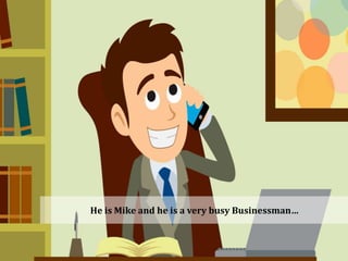 He is Mike and he is a very busy Businessman…
 