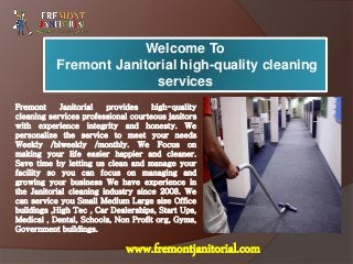 Welcome To
Fremont Janitorial high-quality cleaning
services
Fremont Janitorial provides high-quality
cleaning services professional courteous janitors
with experience integrity and honesty. We
personalize the service to meet your needs
Weekly /biweekly /monthly. We Focus on
making your life easier happier and cleaner.
Save time by letting us clean and manage your
facility so you can focus on managing and
growing your business We have experience in
the Janitorial cleaning industry since 2008. We
can service you Small Medium Large size Office
buildings ,High Tec , Car Dealerships, Start Ups,
Medical , Dental, Schools, Non Profit org, Gyms,
Government buildings.
www.fremontjanitorial.com
 