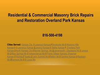 Residential & Commercial Masonry Brick Repairs
and Restoration Overland Park Kansas
816-500-4198
Cities Served: Kansas City | Leawood Kansas l Brookside Mo | Missions Hills
Kansas | | Lawrence Kansas |Lansing Kansas | Olathe Kansas l Overland Park
Kansas | North Kansas City | Bonner Springs Mo |Leavenworth | Gladstone Mo | Lenexa
Mo | Blue Springs Mo | Independence Mo | Prairie Village Kansas| Shawnee
Kansas | Wichita | Topeka | Lee's Summit Mo | Belton Mo | Gardner Kansas | Raytown
Mo |Raymore Mo | St Louis Mo
 