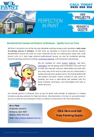 Click Here and Get Free Painting Quote 
Residential & Commercial Painters in Brisbane – Quality You Can Trust 
Wil Paint is Australia’s one of the top and affordable painting company with providing a wide range of painting services in Brisbane. At WIL Paint we specialize in internal and external repaints, Weatherboard houses are what we most commonly do but our painting jobs range from small interior units to 3 story large external weatherboard houses, we also do residential painting, industrial painting, protective coatings, commercial painting, roof restorations and painting. 
We are available on- ascot, bardon, brighton, new farm, paddington and the grange areas of Brisbane. We work hard to build and maintain customer relationships and work with you every step of the way to make sure you receive both a quality paint job and a quality service. Our fully qualified staff will prepare and paint interior surfaces of your home or building. Our team is well-trained and updated with the latest methods, techniques, and technologies that help us better serve you. 
Our friendly painters in Brisbane have an eye for detail, with decades of experience in crafting innovative painting solutions for high-end homes. Communication is the key to any partnership’s success, so what are you waiting for? Talk to us today or contact with us for more information. 
W.I.L Paint 
8 Ophelia Crescent 
Brisbane, QLD 4037 
Mobile: 0431 452 312 
Web: http://www.wilpaint.com.au 