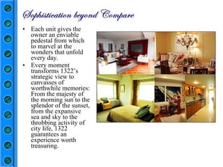 Each unit gives the owner an enviable pedestal from which to marvel at the wonders that unfold every day. Every moment transforms 1322’s strategic view to canvasses of worthwhile memories: From the majesty of the morning sun to the splendor of the sunset, from the expansive sea and sky to the throbbing activity of city life, 1322 guarantees an experience worth treasuring.  