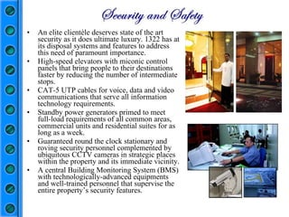 An elite clientèle deserves state of the art security as it does ultimate luxury. 1322 has at its disposal systems and features to address this need of paramount importance.  High-speed elevators with miconic control panels that bring people to their destinations faster by reducing the number of intermediate stops. CAT-5 UTP cables for voice, data and video communications that serve all information technology requirements.  Standby power generators primed to meet full-load requirements of all common areas, commercial units and residential suites for as long as a week.  Guaranteed round the clock stationary and roving security personnel complemented by ubiquitous CCTV cameras in strategic places within the property and its immediate vicinity. A central Building Monitoring System (BMS) with technologically-advanced equipments and well-trained personnel that supervise the entire property’s security features. 
