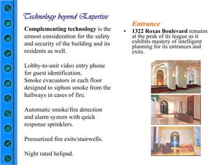 Entrance 1322 Roxas Boulevard  remains at the peak of its league as it exhibits mastery of intelligent planning for its entrances and exits. Complementing technology  is the utmost consideration for the safety and security of the building and its residents as well. Lobby-to-unit video entry phone for guest identification.  Smoke evacuators in each floor designed to siphon smoke from the hallways in cases of fire. Automatic smoke/fire detection and alarm system with quick response sprinklers.  Pressurized fire exits/stairwells. Night rated helipad. 