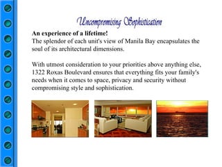 An experience of a lifetime! The splendor of each unit's view of Manila Bay encapsulates the soul of its architectural dimensions. With utmost consideration to your priorities above anything else, 1322 Roxas Boulevard ensures that everything fits your family's needs when it comes to space, privacy and security without compromising style and sophistication.  