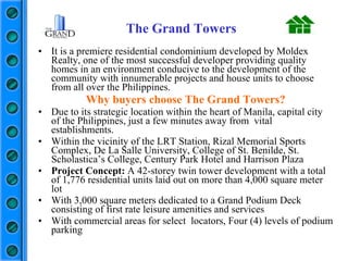 It is a premiere residential condominium developed by Moldex Realty, one of the most successful developer providing quality homes in an environment conducive to the development of the community with innumerable projects and house units to choose from all over the Philippines. Why buyers choose The Grand Towers? Due to its strategic location within the heart of Manila, capital city of the Philippines, just a few minutes away from  vital establishments. Within the vicinity of the LRT Station, Rizal Memorial Sports Complex, De La Salle University, College of St. Benilde, St. Scholastica’s College, Century Park Hotel and Harrison Plaza Project Concept:  A 42-storey twin tower development with a total of 1,776 residential units laid out on more than 4,000 square meter lot  With 3,000 square meters dedicated to a Grand Podium Deck consisting of first rate leisure amenities and services With commercial areas for select  locators, Four (4) levels of podium parking The Grand Towers 