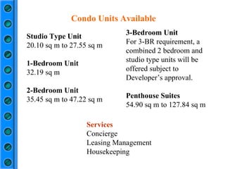 Studio Type Unit 20.10 sq m to 27.55 sq m 1-Bedroom Unit 32.19 sq m 2-Bedroom Unit 35.45 sq m to 47.22 sq m Condo Units Available 3-Bedroom Unit  For 3-BR requirement, a combined 2 bedroom and studio type units will be offered subject to Developer’s approval. Penthouse Suites 54.90 sq m to 127.84 sq m Services Concierge Leasing Management Housekeeping 