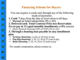 Financing Scheme for Buyers You can acquire a condo unit through any of the following mode of payments: 1. Cash :  7  days from the date of reservation to 60 days Discount on Total Contract Price :  8%  to  12% 2. Deferred cash :  Total Contract Price less Reservation Fee to pay in 12 equal monthly installments  at  0%  interest Down Payment Discount (20% of TCP): 8% to 10%  3. Through a housing loan payable in easy installment plan In-house financing : 2 years or 10 years to pay Pag-Ibig financing : 5, 10, 15, 20 or 25 years to pay Bank financing : 5, 10, 15, 20 or 25 years to pay For sample computation, please contact us. 