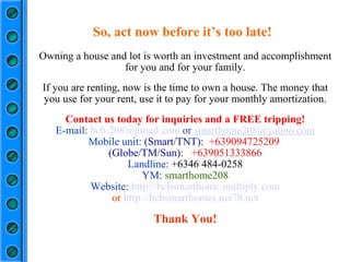 Owning a house and lot is worth an investment and accomplishment for you and for your family. If you are renting, now is the time to own a house. The money that you use for your rent, use it to pay for your monthly amortization. Contact us today for inquiries and a FREE tripping! E-mail:  [email_address]  or  [email_address] Mobile unit:  (Smart/TNT):  +639094725209  (Globe/TM/Sun):  +639051333866 Landline:  +6346 484-0258 YM:  smarthome208 Website:  http://bcbsmarthome.multiply.com or  http://bcbsmarthomes.net78.net Thank You! So, act now before it’s too late! 
