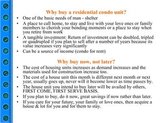 Why buy a residential condo unit? One of the basic needs of man - shelter A place to call home, to stay and live with your love ones or family members to cherish your bonding moments or a place to stay when you retire from work A tangible investment: Return of investment can be doubled, tripled or quadrupled if you plan to sell after a number of years because its value increases very significantly Can be a source of income (condo for rent) Why buy now, not later? The cost of housing units increases as demand increases and the materials used for construction increase too. The cost of a house unit this month is different next month or next year, usually goes up, never will it become lower as time passes by. The house unit you intend to buy later will be availed by others, FIRST COME, FIRST SERVE BASIS. If you plan to buy, do it now, great savings if now rather than later. If you care for your future, your family or love ones, then acquire a house & lot for you and for them to stay. 
