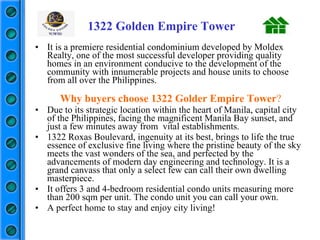 It is a premiere residential condominium developed by Moldex Realty, one of the most successful developer providing quality homes in an environment conducive to the development of the community with innumerable projects and house units to choose from all over the Philippines. Why buyers choose 1322 Golder Empire Tower ? Due to its strategic location within the heart of Manila, capital city of the Philippines, facing the magnificent Manila Bay sunset, and just a few minutes away from  vital establishments. 1322 Roxas Boulevard, ingenuity at its best, brings to life the true essence of exclusive fine living where the pristine beauty of the sky meets the vast wonders of the sea, and perfected by the advancements of modern day engineering and technology. It is a grand canvass that only a select few can call their own dwelling masterpiece. It offers 3 and 4-bedroom residential condo units measuring more than 200 sqm per unit. The condo unit you can call your own. A perfect home to stay and enjoy city living! 1322 Golden Empire Tower 