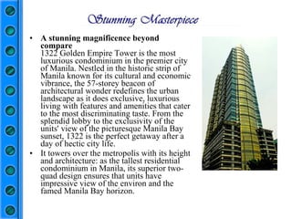 A stunning magnificence beyond compare 1322 Golden Empire Tower is the most luxurious condominium in the premier city of Manila. Nestled in the historic strip of Manila known for its cultural and economic vibrance, the 57-storey beacon of architectural wonder redefines the urban landscape as it does exclusive, luxurious living with features and amenities that cater to the most discriminating taste. From the splendid lobby to the exclusivity of the units' view of the picturesque Manila Bay sunset, 1322 is the perfect getaway after a day of hectic city life.  It towers over the metropolis with its height and architecture: as the tallest residential condominium in Manila, its superior two-quad design ensures that units have impressive view of the environ and the famed Manila Bay horizon.   