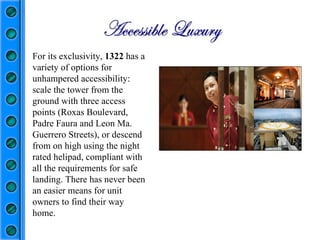 For its exclusivity,  1322  has a variety of options for unhampered accessibility: scale the tower from the ground with three access points (Roxas Boulevard, Padre Faura and Leon Ma. Guerrero Streets), or descend from on high using the night rated helipad, compliant with all the requirements for safe landing. There has never been an easier means for unit owners to find their way home.  