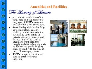 An unobstructed view of the landscape and the horizon is only one of  1322’s  luxuries available only to a select few. Start the day right at the fully-equipped fitness center; recharge and de-stress in the swimming pool, sauna or private massage room; spend leisure time at the putting green and mini-gardens; mingle with friends and guests at the bar and poolside party area, or bond with the kids at the children’s playroom. 1322’s  unique amenities are sure to cater to diverse interests.  Amenities and Facilities 