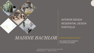 MADDIE BACHLOR
INTERIOR DESIGN
RESIDENTIAL DESIGN
PORTFOLIO
MADDIE.BACHLOR@OKSTATE.EDU
OKLAHOMA STATEUNIVERSITY
STILLWATER,OKLAHOMA
“I BEGIN WITH AN IDEA AND THEN IT BECOMES
SOMETHING ELSE” –PABLO PICASSO
 