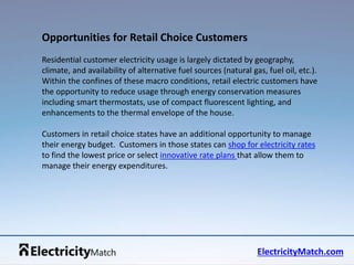 Residential customer electricity usage is largely dictated by geography, 
climate, and availability of alternative fuel sources (natural gas, fuel oil, etc.). 
Within the confines of these macro conditions, retail electric customers have 
the opportunity to reduce usage through energy conservation measures 
including smart thermostats, use of compact fluorescent lighting, and 
enhancements to the thermal envelope of the house. 
Customers in retail choice states have an additional opportunity to manage 
their energy budget. Customers in those states can shop for electricity rates 
to find the lowest price or select innovative rate plans that allow them to 
manage their energy expenditures. 
ElectricityMatch.com 
Opportunities for Retail Choice Customers 
