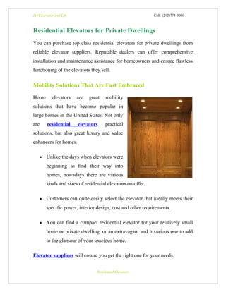 DAY Elevator and Lift                                          Call: (212)775-0080



Residential Elevators for Private Dwellings
You can purchase top class residential elevators for private dwellings from
reliable elevator suppliers. Reputable dealers can offer comprehensive
installation and maintenance assistance for homeowners and ensure flawless
functioning of the elevators they sell.


Mobility Solutions That Are Fast Embraced

Home        elevators    are   great    mobility
solutions that have become popular in
large homes in the United States. Not only
are       residential    elevators      practical
solutions, but also great luxury and value
enhancers for homes.

      •   Unlike the days when elevators were
          beginning to find their way into
          homes, nowadays there are various
          kinds and sizes of residential elevators on offer.

      •   Customers can quite easily select the elevator that ideally meets their
          specific power, interior design, cost and other requirements.

      •   You can find a compact residential elevator for your relatively small
          home or private dwelling, or an extravagant and luxurious one to add
          to the glamour of your spacious home.

Elevator suppliers will ensure you get the right one for your needs.


                                   Residential Elevators
 
