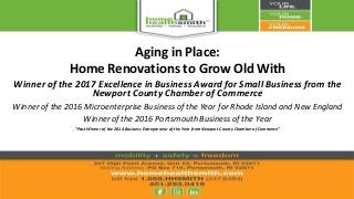 Aging in Place:
Home Renovations to Grow Old With
Winner of the 2017 Excellence in Business Award for Small Business from the
Newport County Chamber of Commerce
Winner of the 2016 Microenterprise Business of the Year for Rhode Island and New England
Winner of the 2016 Portsmouth Business of the Year
“Past Winner of the 2014 Business Entrepreneur of the Year from Newport County Chamber of Commerce”
 