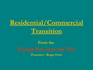 Residential/Commercial Transition From the  Frying Pan into the Fire Presenter – Roger Frost 